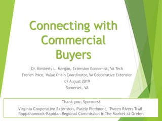 Connecting with
Commercial
Buyers
Dr. Kimberly L. Morgan, Extension Economist, VA Tech
French Price, Value Chain Coordinator, VA Cooperative Extension
07 August 2019
Somerset, VA
Thank you, Sponsors!
Virginia Cooperative Extension, Purely Piedmont, 'Tween Rivers Trail,
Rappahannock-Rapidan Regional Commission & The Market at Grelen
 