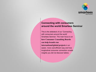 Connecting with consumers
around the world Smartees Seminar
This is the slidedeck of our ‘Connecting
with consumers around the world’
Smartees Seminar. The main focus is on
how Consumer Consulting Boards
can help brands run
international/global projects in an
easier, more cost-efficient way and how
longitudinal consumer connection unveils
insights you did not discover before.
 
