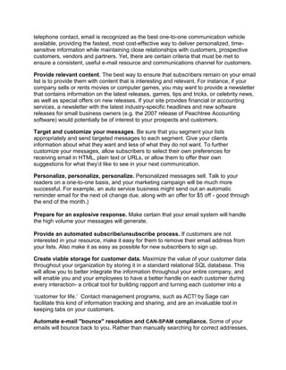 telephone contact, email is recognized as the best one-to-one communication vehicle
available, providing the fastest, most cost-effective way to deliver personalized, time-
sensitive information while maintaining close relationships with customers, prospective
customers, vendors and partners. Yet, there are certain criteria that must be met to
ensure a consistent, useful e-mail resource and communications channel for customers.

Provide relevant content. The best way to ensure that subscribers remain on your email
list is to provide them with content that is interesting and relevant. For instance, if your
company sells or rents movies or computer games, you may want to provide a newsletter
that contains information on the latest releases, games, tips and tricks, or celebrity news,
as well as special offers on new releases. If your site provides financial or accounting
services, a newsletter with the latest industry-specific headlines and new software
releases for small business owners (e.g. the 2007 release of Peachtree Accounting
software) would potentially be of interest to your prospects and customers.

Target and customize your messages. Be sure that you segment your lists
appropriately and send targeted messages to each segment. Give your clients
information about what they want and less of what they do not want. To further
customize your messages, allow subscribers to select their own preferences for
receiving email in HTML, plain text or URLs, or allow them to offer their own
suggestions for what they’d like to see in your next communication.

Personalize, personalize, personalize. Personalized messages sell. Talk to your
readers on a one-to-one basis, and your marketing campaign will be much more
successful. For example, an auto service business might send out an automatic
reminder email for the next oil change due, along with an offer for $5 off - good through
the end of the month.)

Prepare for an explosive response. Make certain that your email system will handle
the high volume your messages will generate.

Provide an automated subscribe/unsubscribe process. If customers are not
interested in your resource, make it easy for them to remove their email address from
your lists. Also make it as easy as possible for new subscribers to sign up.

Create viable storage for customer data. Maximize the value of your customer data
throughout your organization by storing it in a standard relational SQL database. This
will allow you to better integrate the information throughout your entire company, and
will enable you and your employees to have a better handle on each customer during
every interaction- a critical tool for building rapport and turning each customer into a

‘customer for life.’ Contact management programs, such as ACT! by Sage can
facilitate this kind of information tracking and sharing, and are an invaluable tool in
keeping tabs on your customers.

Automate e-mail "bounce" resolution and CAN-SPAM compliance. Some of your
emails will bounce back to you. Rather than manually searching for correct addresses,
 