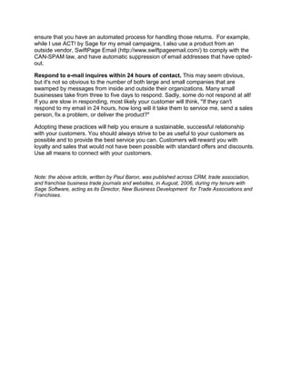 ensure that you have an automated process for handling those returns. For example,
while I use ACT! by Sage for my email campaigns, I also use a product from an
outside vendor, SwiftPage Email (http://www.swiftpageemail.com/) to comply with the
CAN-SPAM law, and have automatic suppression of email addresses that have opted-
out.

Respond to e-mail inquires within 24 hours of contact. This may seem obvious,
but it's not so obvious to the number of both large and small companies that are
swamped by messages from inside and outside their organizations. Many small
businesses take from three to five days to respond. Sadly, some do not respond at all!
If you are slow in responding, most likely your customer will think, "If they can't
respond to my email in 24 hours, how long will it take them to service me, send a sales
person, fix a problem, or deliver the product?"

Adopting these practices will help you ensure a sustainable, successful relationship
with your customers. You should always strive to be as useful to your customers as
possible and to provide the best service you can. Customers will reward you with
loyalty and sales that would not have been possible with standard offers and discounts.
Use all means to connect with your customers.



Note: the above article, written by Paul Baron, was published across CRM, trade association,
and franchise business trade journals and websites, in August, 2006, during my tenure with
Sage Software, acting as its Director, New Business Development for Trade Associations and
Franchises.
 