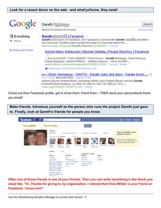 Look for a recent donor on the web - and what'ya'know, they exist!




Check out their Facebook profile, get to know them, friend them - THEN send your personalized thank
you email!

 Make friends. Introduce yourself as the person who runs the project Gareth just gave
 to. Finally, look at Gareth's friends for people you know.




Often one of these friends is one of your friends. Then you can write something in the thank you
email like, "Hi. Thanks for giving to my organization. I noticed that Chris Wilder is your friend on
Facebook. I know him!"

Use the GlobalGiving Donation Manager to connect with donors - 2
 
