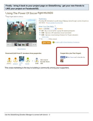 Finally - bring it back to your project page on GlobalGiving - get your new friends to
 LIKE your project on Facebook/GG.




This cross-marketing is the key to building a community among your supporters.




Use the GlobalGiving Donation Manager to connect with donors - 3
 