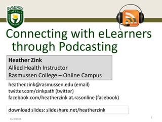 Connecting with eLearners
 through Podcasting
Heather Zink
Allied Health Instructor
Rasmussen College – Online Campus
heather.zink@rasmussen.edu (email)
twitter.com/zinkpath (twitter)
facebook.com/heatherzink.at.rasonline (facebook)

download slides: slideshare.net/heatherzink
                                                   1
1/24/2011
 
