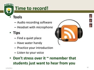 Time to record!
     • Tools
            – Audio recording software
            – Headset with microphone
     • Tips
            –   Find a quiet place
            –   Have water handy
            –   Practice your introduction
            –   Listen to your voice
     • Don't stress over it ~ remember that
       students just want to hear from you
                                              18
1/24/2011
 