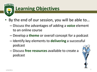 Learning Objectives

• By the end of our session, you will be able to…
     – Discuss the advantages of adding a voice element
       to an online course
     – Develop a theme or overall concept for a podcast
     – Identify key elements to delivering a successful
       podcast
     – Discuss free resources available to create a
       podcast


                                                          2
1/24/2011
 