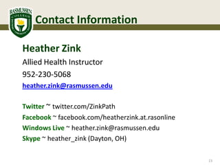Contact Information

Heather Zink
Allied Health Instructor
952-230-5068
heather.zink@rasmussen.edu

Twitter ~ twitter.com/ZinkPath
Facebook ~ facebook.com/heatherzink.at.rasonline
Windows Live ~ heather.zink@rasmussen.edu
Skype ~ heather_zink (Dayton, OH)

                                                   23
 