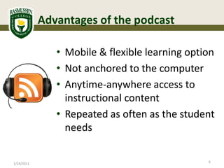 Advantages of the podcast

               • Mobile & flexible learning option
               • Not anchored to the computer
               • Anytime-anywhere access to
                 instructional content
               • Repeated as often as the student
                 needs

                                                6
1/24/2011
 