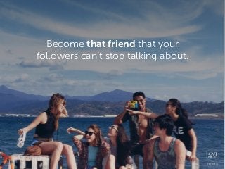Become that friend that your
followers can’t stop talking about.
 