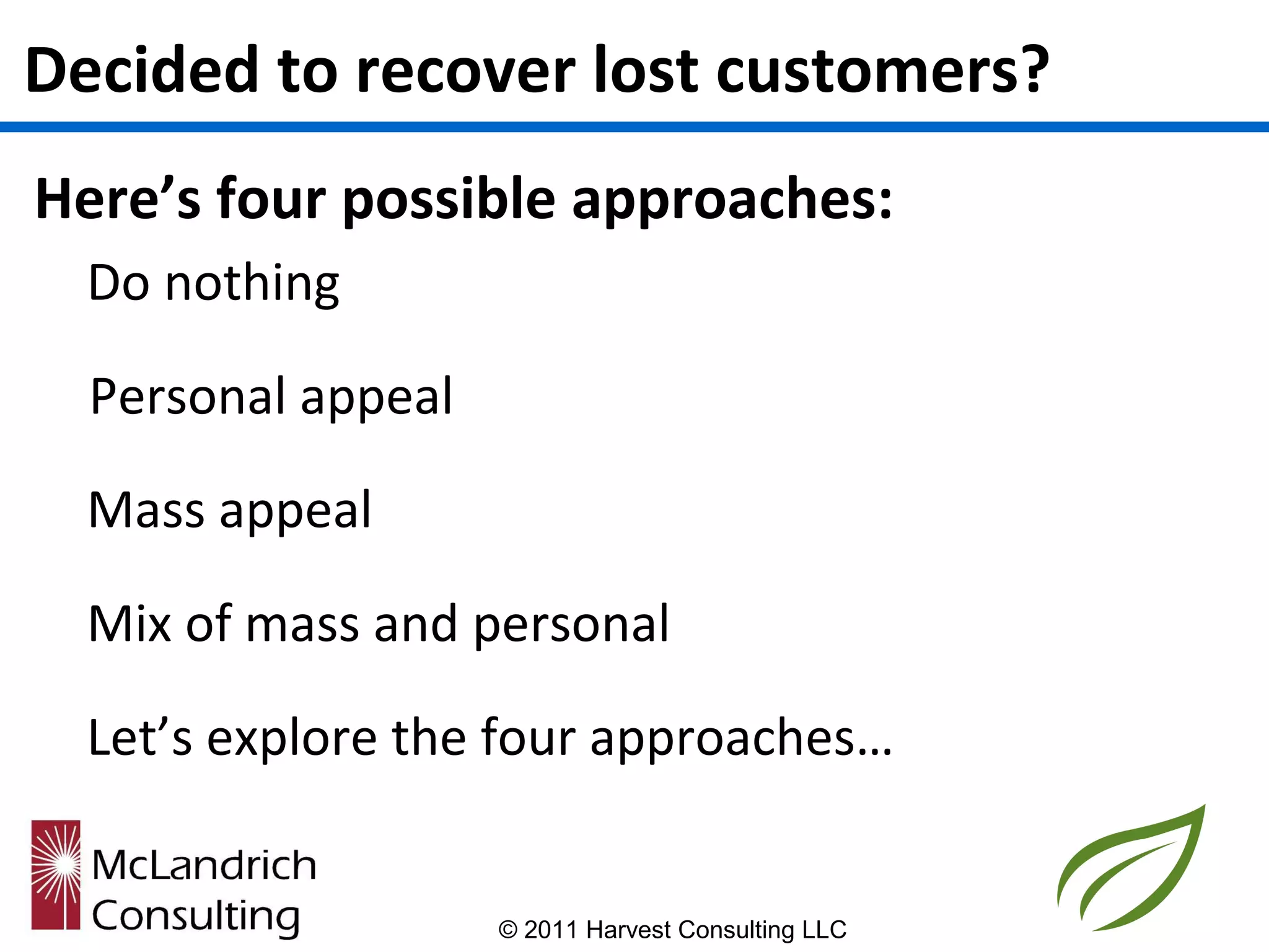 Decided to recover lost customers?
Here’s four possible approaches:
  Do nothing

  Personal appeal

  Mass appeal

  Mix of mass and personal

  Let’s explore the four approaches…


                    © 2011 Harvest Consulting LLC
 