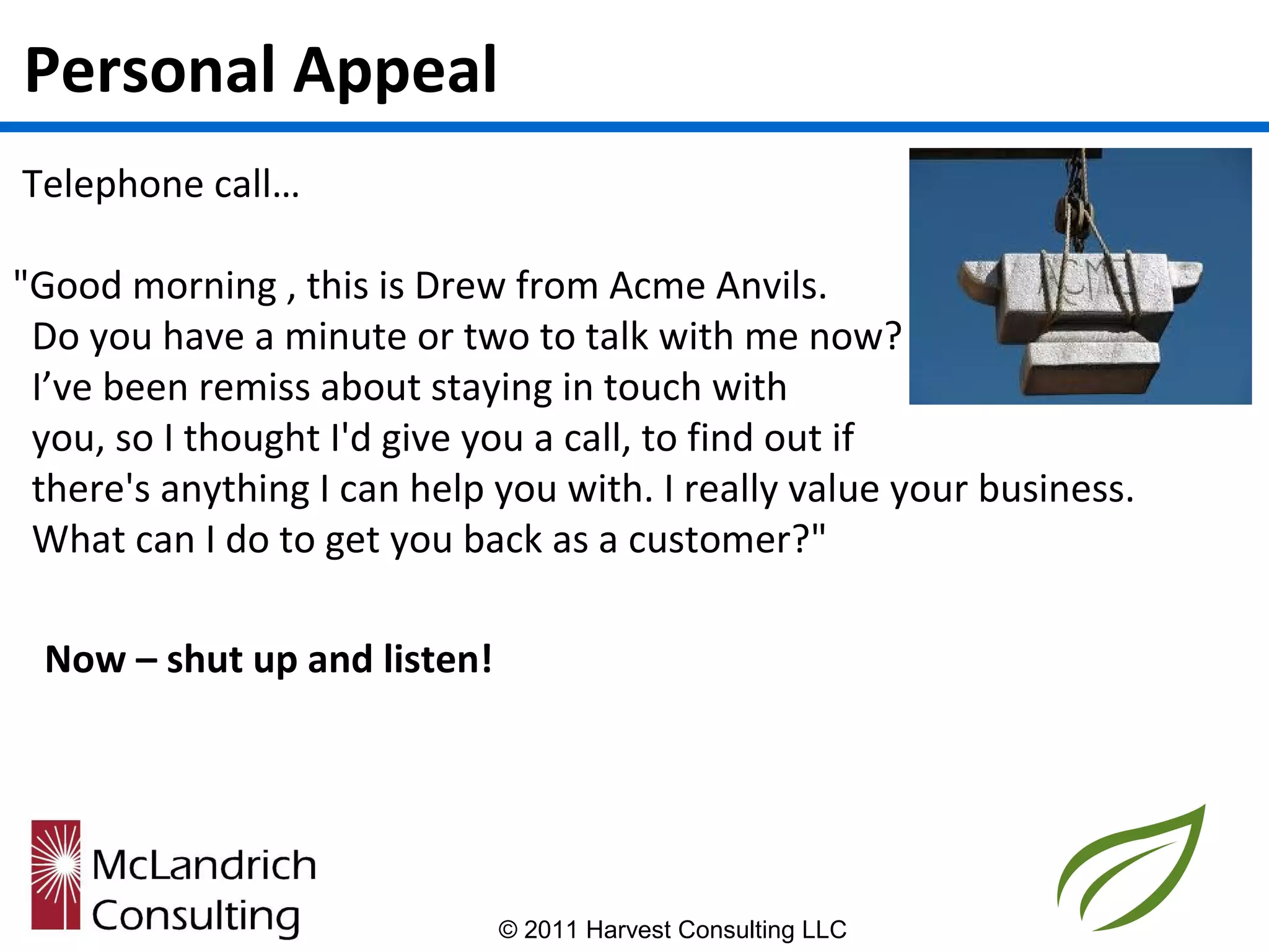 Personal Appeal
Telephone call…

"Good morning , this is Drew from Acme Anvils.
 Do you have a minute or two to talk with me now?
 I’ve been remiss about staying in touch with
 you, so I thought I'd give you a call, to find out if
 there's anything I can help you with. I really value your business.
 What can I do to get you back as a customer?"

 Now – shut up and listen!




                             © 2011 Harvest Consulting LLC
 