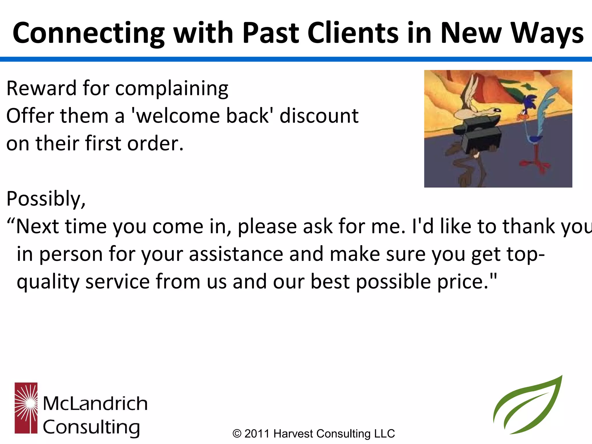 Connecting with Past Clients in New Ways
Reward for complaining
Offer them a 'welcome back' discount
on their first order.

Possibly,
“Next time you come in, please ask for me. I'd like to thank you
 in person for your assistance and make sure you get top-
 quality service from us and our best possible price."




                        © 2011 Harvest Consulting LLC
 