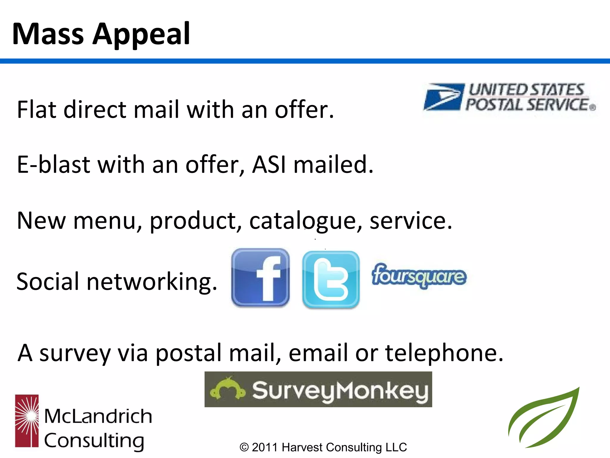 Mass Appeal

Flat direct mail with an offer.

E-blast with an offer, ASI mailed.

New menu, product, catalogue, service.

Social networking.

A survey via postal mail, email or telephone.


                     © 2011 Harvest Consulting LLC
 