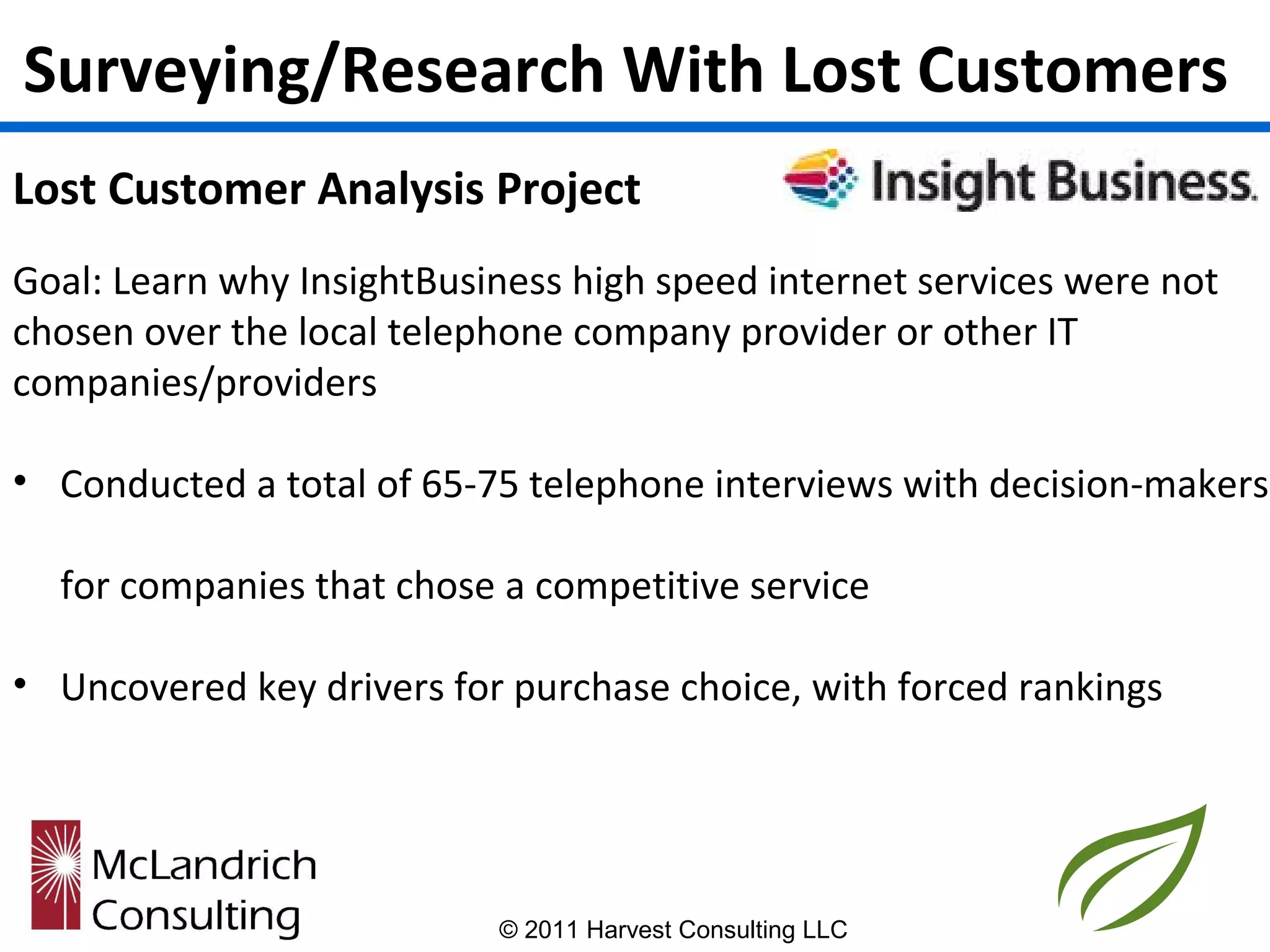 Surveying/Research With Lost Customers
Lost Customer Analysis Project
Goal: Learn why InsightBusiness high speed internet services were not
chosen over the local telephone company provider or other IT
companies/providers

• Conducted a total of 65-75 telephone interviews with decision-makers

  for companies that chose a competitive service

• Uncovered key drivers for purchase choice, with forced rankings




                           © 2011 Harvest Consulting LLC
 