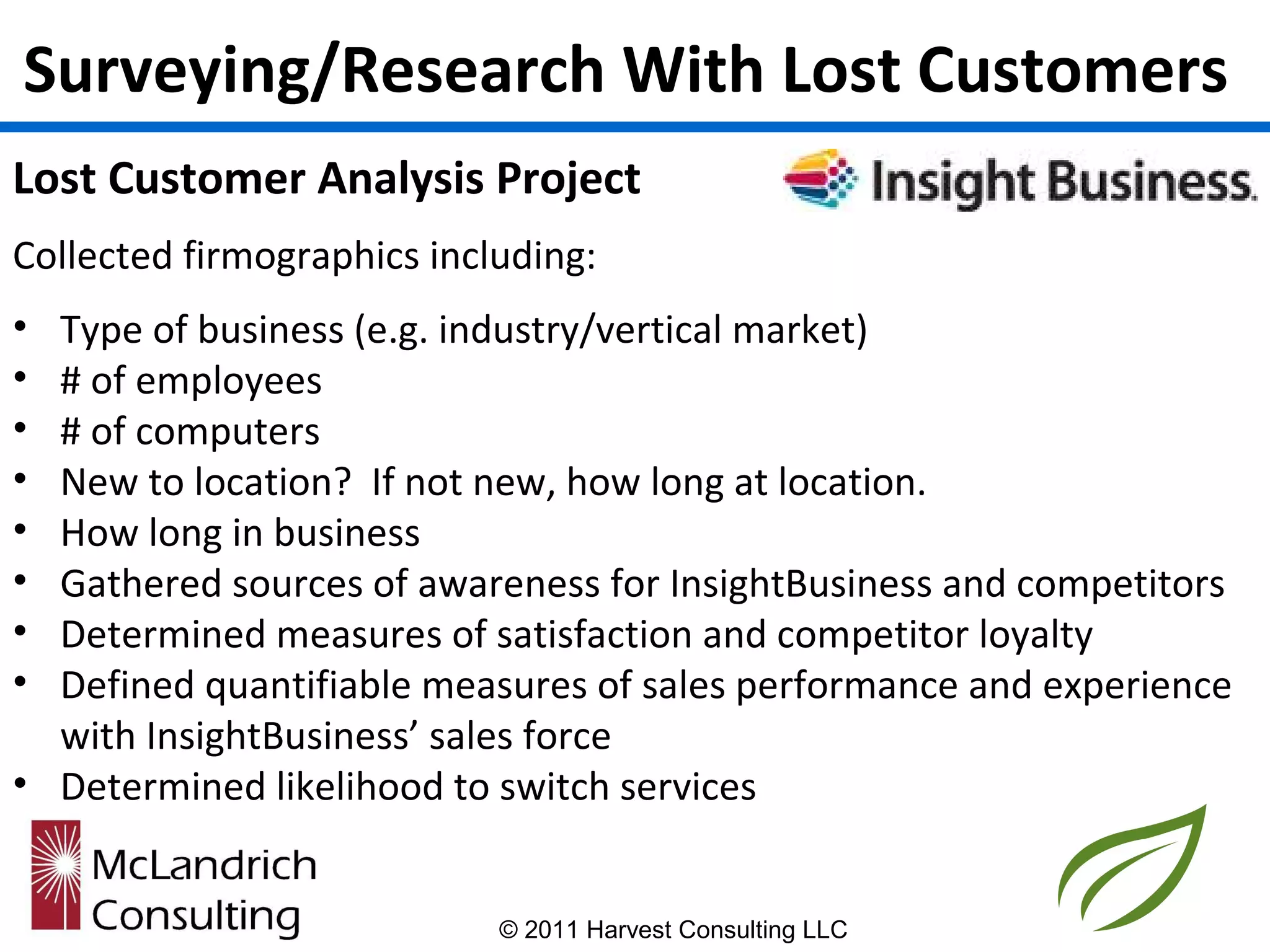 Surveying/Research With Lost Customers
Lost Customer Analysis Project
Collected firmographics including:
• Type of business (e.g. industry/vertical market)
• # of employees
• # of computers
• New to location? If not new, how long at location.
• How long in business
• Gathered sources of awareness for InsightBusiness and competitors
• Determined measures of satisfaction and competitor loyalty
• Defined quantifiable measures of sales performance and experience
  with InsightBusiness’ sales force
• Determined likelihood to switch services


                            © 2011 Harvest Consulting LLC
 