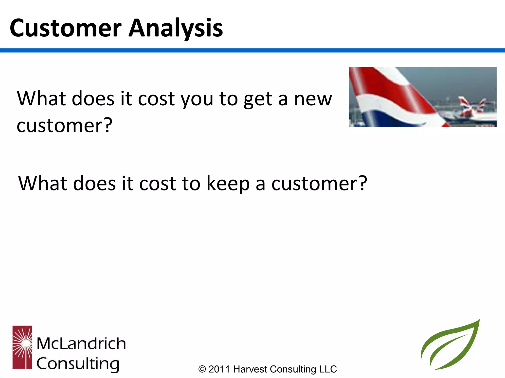 Customer Analysis

What does it cost you to get a new
customer?

What does it cost to keep a customer?




                   © 2011 Harvest Consulting LLC
 