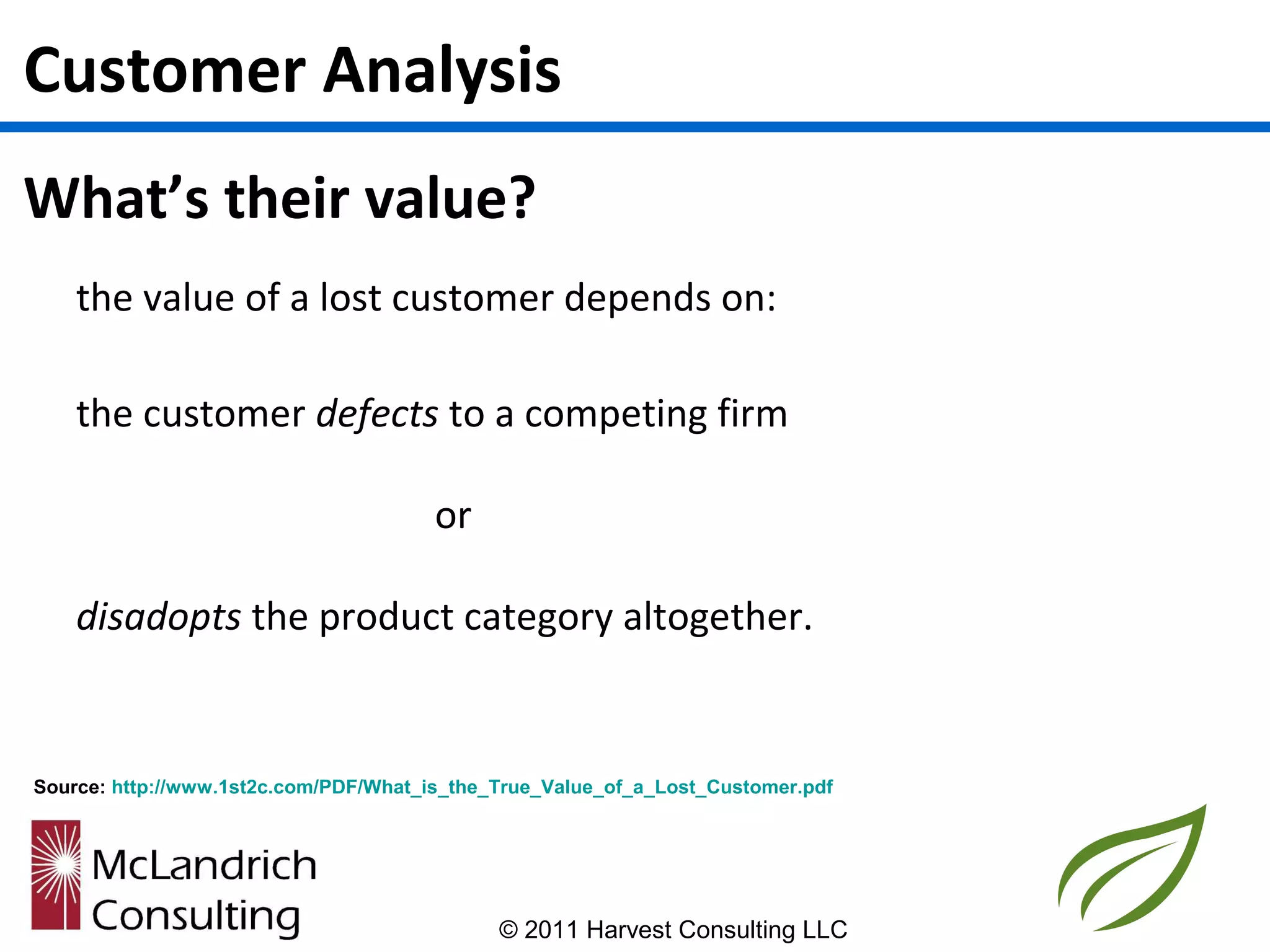Customer Analysis
What’s their value?
    the value of a lost customer depends on:

    the customer defects to a competing firm

                                       or

    disadopts the product category altogether.


Source: http://www.1st2c.com/PDF/What_is_the_True_Value_of_a_Lost_Customer.pdf




                                             © 2011 Harvest Consulting LLC
 