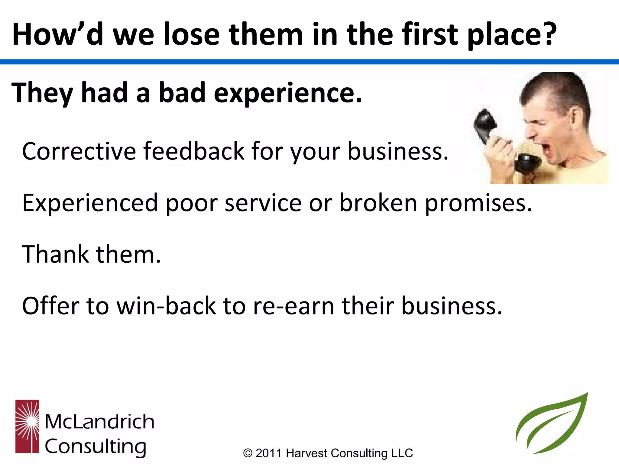 How’d we lose them in the first place?
They had a bad experience.
Corrective feedback for your business.
Experienced poor service or broken promises.
Thank them.
Offer to win-back to re-earn their business.




                    © 2011 Harvest Consulting LLC
 