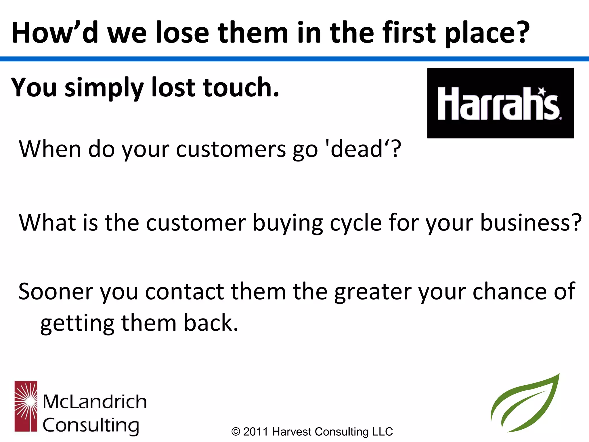 How’d we lose them in the first place?
You simply lost touch.

When do your customers go 'dead‘?

What is the customer buying cycle for your business?

Sooner you contact them the greater your chance of
  getting them back.



                   © 2011 Harvest Consulting LLC
 
