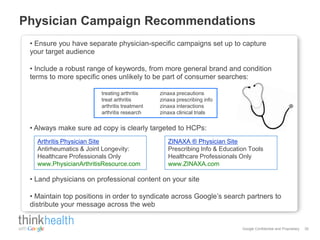 Physician Campaign Recommendations
 • Ensure you have separate physician-specific campaigns set up to capture
 your target audience

 • Include a robust range of keywords, from more general brand and condition
 terms to more specific ones unlikely to be part of consumer searches:

                        treating arthritis    zinaxa precautions
                        treat arthritis       zinaxa prescribing info
                        arthritis treatment   zinaxa interactions
                        arthritis research    zinaxa clinical trials


 • Always make sure ad copy is clearly targeted to HCPs:
   Arthritis Physician Site                      ZINAXA ® Physician Site
   Antirheumatics & Joint Longevity:             Prescribing Info & Education Tools
   Healthcare Professionals Only                 Healthcare Professionals Only
   www.PhysicianArthritisResource.com            www.ZINAXA.com

 • Land physicians on professional content on your site

 • Maintain top positions in order to syndicate across Google’s search partners to
 distribute your message across the web


                                                                           Google Confidential and Proprietary   35
 