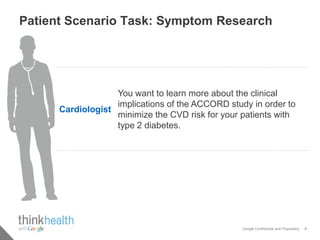 Patient Scenario Task: Symptom Research




                   You want to learn more about the clinical
                   implications of the ACCORD study in order to
      Cardiologist
                   minimize the CVD risk for your patients with
                   type 2 diabetes.




                                                  Google Confidential and Proprietary   8
 