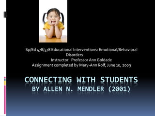 Sp/Ed 478/578 Educational Interventions: Emotional/Behavioral
                       Disorders
              Instructor: Professor Ann Goldade
   Assignment completed by Mary-Ann Rolf, June 10, 2009


CONNECTING WITH STUDENTS
   BY ALLEN N. MENDLER (2001)
 
