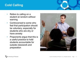 11Page© 2012 University of Phoenix, Inc. | All rights reserved
Cold Calling
• Refers to calling on a
student at random without
warning
• Controversial to some who
feel that participation should
be voluntary, especially for
students who are shy or
have anxiety
• Proponents argue that this is
a useful practice to hold
students accountable for
outside classwork and
preparation
 