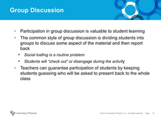 12Page© 2012 University of Phoenix, Inc. | All rights reserved
Group Discussion
• Participation in group discussion is valuable to student learning
• The common style of group discussion is dividing students into
groups to discuss some aspect of the material and then report
back
• Social loafing is a routine problem
• Students will “check out” or disengage during the activity
• Teachers can guarantee participation of students by keeping
students guessing who will be asked to present back to the whole
class
 