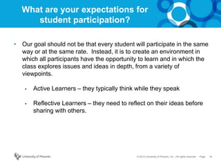 16Page© 2012 University of Phoenix, Inc. | All rights reserved
What are your expectations for
student participation?
• Our goal should not be that every student will participate in the same
way or at the same rate. Instead, it is to create an environment in
which all participants have the opportunity to learn and in which the
class explores issues and ideas in depth, from a variety of
viewpoints.
• Active Learners – they typically think while they speak
• Reflective Learners – they need to reflect on their ideas before
sharing with others.
 