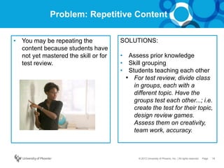 18Page© 2012 University of Phoenix, Inc. | All rights reserved
Problem: Repetitive Content
• You may be repeating the
content because students have
not yet mastered the skill or for
test review.
SOLUTIONS:
• Assess prior knowledge
• Skill grouping
• Students teaching each other
• For test review, divide class
in groups, each with a
different topic. Have the
groups test each other...; i.e.
create the test for their topic,
design review games.
Assess them on creativity,
team work, accuracy.
 