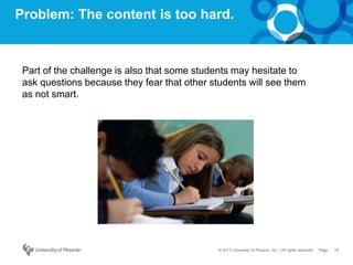 19Page© 2012 University of Phoenix, Inc. | All rights reserved
Problem: The content is too hard.
Part of the challenge is also that some students may hesitate to
ask questions because they fear that other students will see them
as not smart.
 