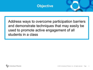 2Page© 2012 University of Phoenix, Inc. | All rights reserved
Objective
Address ways to overcome participation barriers
and demonstrate techniques that may easily be
used to promote active engagement of all
students in a class
 