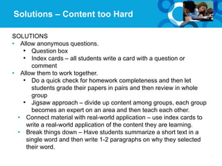 20Page© 2012 University of Phoenix, Inc. | All rights reserved
Solutions – Content too Hard
SOLUTIONS
• Allow anonymous questions.
• Question box
• Index cards – all students write a card with a question or
comment
• Allow them to work together.
• Do a quick check for homework completeness and then let
students grade their papers in pairs and then review in whole
group
• Jigsaw approach – divide up content among groups, each group
becomes an expert on an area and then teach each other.
• Connect material with real-world application – use index cards to
write a real-world application of the content they are learning.
• Break things down – Have students summarize a short text in a
single word and then write 1-2 paragraphs on why they selected
their word.
 