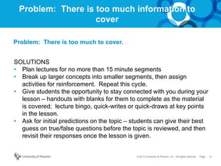 21Page© 2012 University of Phoenix, Inc. | All rights reserved
Problem: There is too much information to
cover
SOLUTIONS
• Plan lectures for no more than 15 minute segments
• Break up larger concepts into smaller segments, then assign
activities for reinforcement. Repeat this cycle.
• Give students the opportunity to stay connected with you during your
lesson – handouts with blanks for them to complete as the material
is covered; lecture bingo, quick-writes or quick-draws at key points
in the lesson.
• Ask for initial predictions on the topic – students can give their best
guess on true/false questions before the topic is reviewed, and then
revisit their responses once the lesson is given.
Problem: There is too much to cover.
 