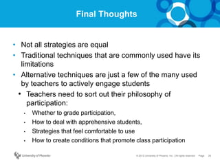 25Page© 2012 University of Phoenix, Inc. | All rights reserved
Final Thoughts
• Not all strategies are equal
• Traditional techniques that are commonly used have its
limitations
• Alternative techniques are just a few of the many used
by teachers to actively engage students
• Teachers need to sort out their philosophy of
participation:
• Whether to grade participation,
• How to deal with apprehensive students,
• Strategies that feel comfortable to use
• How to create conditions that promote class participation
 