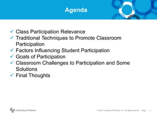 3Page© 2012 University of Phoenix, Inc. | All rights reserved
Agenda
 Class Participation Relevance
 Traditional Techniques to Promote Classroom
Participation
 Factors Influencing Student Participation
 Goals of Participation
 Classroom Challenges to Participation and Some
Solutions
 Final Thoughts
 