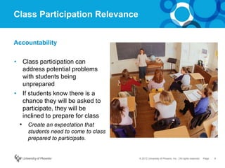 6Page© 2012 University of Phoenix, Inc. | All rights reserved
Class Participation Relevance
• Class participation can
address potential problems
with students being
unprepared
• If students know there is a
chance they will be asked to
participate, they will be
inclined to prepare for class
• Create an expectation that
students need to come to class
prepared to participate.
Accountability
 