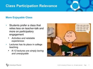 7Page© 2012 University of Phoenix, Inc. | All rights reserved
Class Participation Relevance
• Students prefer a class that
relies less on teacher-talk and
more on participatory
engagement
• Activities and relatable
experiences
• Lectures has its place in college
teaching
• K-12 lectures are simply boring
and unenjoyable
More Enjoyable Class
 