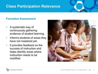 8Page© 2012 University of Phoenix, Inc. | All rights reserved
Class Participation Relevance
• A systematic way of
continuously gathering
evidence of student learning.
• Informs students of areas they
have not mastered yet.
• It provides feedback on the
success of instruction and
helps identify areas where
instruction needs to be
modified.
Formative Assessment
 