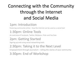 Connecting with the Community through the Internet and Social Media 1pm: Introduction Fostering community online:  How the Internet can be used as a social tool 1:30pm: Online Tools An overview of Facebook, Twitter, MySpace, Flickr and YouTube 2pm: Getting Started Signing up and using social networking tools 2:30pm: Taking it to the Next Level Empowerment through journalism – telling the stories of your community 3:30pm: End of Workshop 