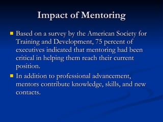 Impact of Mentoring Based on a survey by the American Society for Training and Development, 75 percent of executives indicated that mentoring had been critical in helping them reach their current position.   In addition to professional advancement, mentors contribute knowledge, skills, and new contacts.  