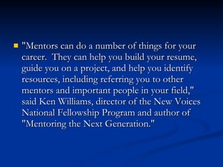 "Mentors can do a number of things for your career.  They can help you build your resume, guide you on a project, and help you identify resources, including referring you to other mentors and important people in your field," said Ken Williams, director of the New Voices National Fellowship Program and author of "Mentoring the Next Generation."  