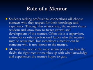 Role of a Mentor Students seeking professional connections will choose contacts who they respect for their knowledge and experience. Through this relationship, the mentor shares wisdom and know-how to foster growth and development of the mentee. Often this is a supervisor, instructor or other professional leader who the mentee may be acquainted, but sometimes a mentor can be someone who is not known to the mentee.   Mentors may not be the most senior person in their the fields; the right mentor matches up with what knowledge and experiences the mentee hopes to gain.   