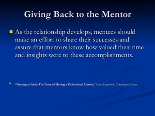 Giving Back to the Mentor As the relationship develops, mentees should make an effort to share their successes and assure that mentors know how valued their time and insights were to these accomplishments.  “ Finding a Guide: The Value of Having a Professional Mentor,”  Dana Hagenbuch, Commongood Careers   