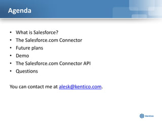 Agenda

•   What is Salesforce?
•   The Salesforce.com Connector
•   Future plans
•   Demo
•   The Salesforce.com Connector API
•   Questions

You can contact me at alesk@kentico.com.
 