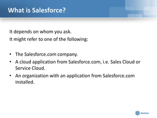 What is Salesforce?

It depends on whom you ask.
It might refer to one of the following:

• The Salesforce.com company.
• A cloud application from Salesforce.com, i.e. Sales Cloud or
  Service Cloud.
• An organization with an application from Salesforce.com
  installed.
 