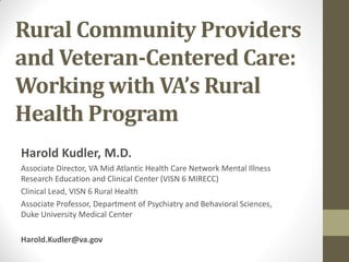 Rural Community Providers
and Veteran-Centered Care:
Working with VA’s Rural
Health Program
Harold Kudler, M.D.
Associate Director, VA Mid Atlantic Health Care Network Mental Illness
Research Education and Clinical Center (VISN 6 MIRECC)
Clinical Lead, VISN 6 Rural Health
Associate Professor, Department of Psychiatry and Behavioral Sciences,
Duke University Medical Center
Harold.Kudler@va.gov

 