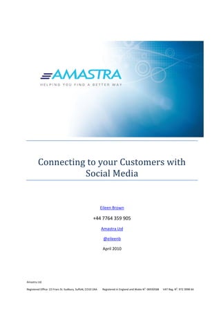 Connecting to your Customers with
                   Social Media


                                                              Eileen Brown

                                                       +44 7764 359 905
                                                              Amastra Ltd

                                                               @eileenb

                                                               April 2010




Amastra Ltd.

Registered Office: 22 Friars St. Sudbury, Suffolk, CO10 2AA    Registered in England and Wales No: 06930568   VAT Reg. No: 972 3998 64
 