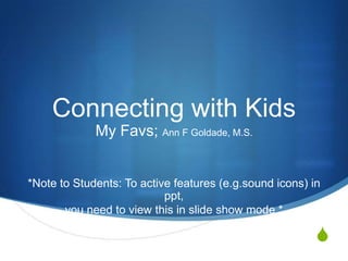 Connecting with Kids
             My Favs; Ann F Goldade, M.S.


*Note to Students: To active features (e.g.sound icons) in
                           ppt,
       you need to view this in slide show mode.*

                                                         S
 