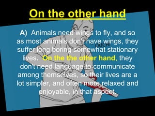 On the other hand
A) Animals need wings to fly, and so
as most animals don't have wings, they
suffer long boring somewhat stationary
lives. On the the other hand, they
don't need language to communicate
among themselves, so their lives are a
lot simpler, and often more relaxed and
enjoyable, in that aspect.
 