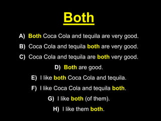 Both
A) Both Coca Cola and tequila are very good.
B) Coca Cola and tequila both are very good.
C) Coca Cola and tequila are both very good.
D) Both are good.
E) I like both Coca Cola and tequila.
F) I like Coca Cola and tequila both.
G) I like both (of them).
H) I like them both.
 